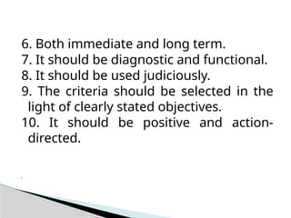 6. Both immediate and long term.
7. It should be diagnostic and functional.
8. It should be used judiciously.
9. The criteria should be selected in the
light of clearly stated objectives.
10. It should be positive and action-
directed.
i
 