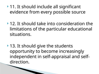  11. It should include all significant
evidence from every possible source
 12. It should take into consideration the
limitations of the particular educational
situations.
 13. It should give the students
opportunity to become increasingly
independent in self-appraisal and self-
direction.
 