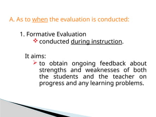 A. As to when the evaluation is conducted:
1. Formative Evaluation
 conducted during instruction.
It aims:
 to obtain ongoing feedback about
strengths and weaknesses of both
the students and the teacher on
progress and any learning problems.
 