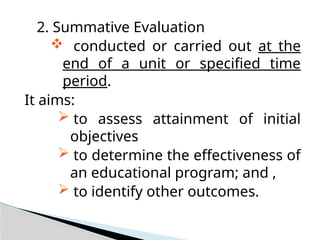 2. Summative Evaluation
 conducted or carried out at the
end of a unit or specified time
period.
It aims:
 to assess attainment of initial
objectives
 to determine the effectiveness of
an educational program; and ,
 to identify other outcomes.
 