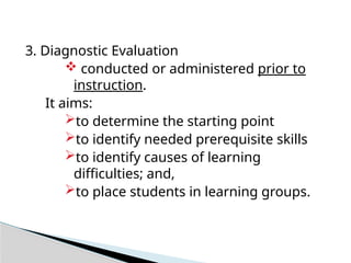 3. Diagnostic Evaluation
 conducted or administered prior to
instruction.
It aims:
to determine the starting point
to identify needed prerequisite skills
to identify causes of learning
difficulties; and,
to place students in learning groups.
 