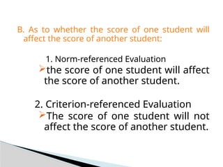 B. As to whether the score of one student will
affect the score of another student:
1. Norm-referenced Evaluation
the score of one student will affect
the score of another student.
2. Criterion-referenced Evaluation
The score of one student will not
affect the score of another student.
 