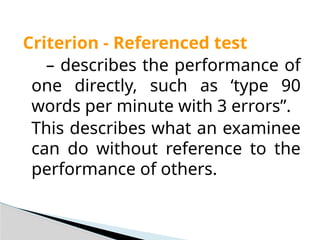 Criterion - Referenced test
– describes the performance of
one directly, such as ‘type 90
words per minute with 3 errors”.
This describes what an examinee
can do without reference to the
performance of others.
 