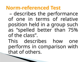 Norm-referenced Test
– describes the performance
of one in terms of relative
position held in a group such
as “spelled better than 75%
of the class”.
This describes how one
performs in comparison with
that of others.
 