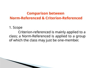 Comparison between
Norm-Referenced & Criterion-Referenced
1. Scope
Criterion-referenced is mainly applied to a
class; a Norm-Referenced is applied to a group
of which the class may just be one-member.
 