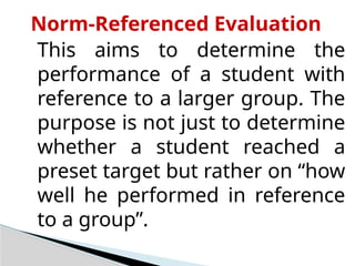 Norm-Referenced Evaluation
This aims to determine the
performance of a student with
reference to a larger group. The
purpose is not just to determine
whether a student reached a
preset target but rather on “how
well he performed in reference
to a group”.
 
