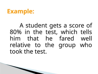 Example:
A student gets a score of
80% in the test, which tells
him that he fared well
relative to the group who
took the test.
 