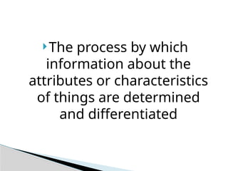 The process by which
information about the
attributes or characteristics
of things are determined
and differentiated
 