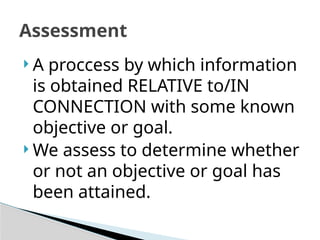 Assessment
 A proccess by which information
is obtained RELATIVE to/IN
CONNECTION with some known
objective or goal.
 We assess to determine whether
or not an objective or goal has
been attained.
 