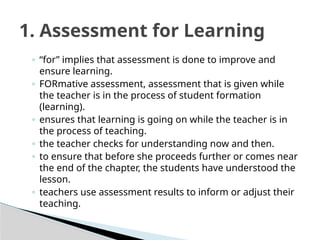 ◦ “for” implies that assessment is done to improve and
ensure learning.
◦ FORmative assessment, assessment that is given while
the teacher is in the process of student formation
(learning).
◦ ensures that learning is going on while the teacher is in
the process of teaching.
◦ the teacher checks for understanding now and then.
◦ to ensure that before she proceeds further or comes near
the end of the chapter, the students have understood the
lesson.
◦ teachers use assessment results to inform or adjust their
teaching.
1. Assessment for Learning
 