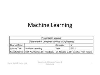 Machine Learning
1
Department of Computer Science &
Engineering
Course Name & Course Code
Presentation Material
Department of Computer Science & Engineering
Course Code: Semester: V
Course Title: Machine Learning Year: 2022
Faculty Name: Prof. Arunkumar, Dr. Tina Babu , Dr. Revathi V, Dr. Geetha, Prof. Ranjini
 