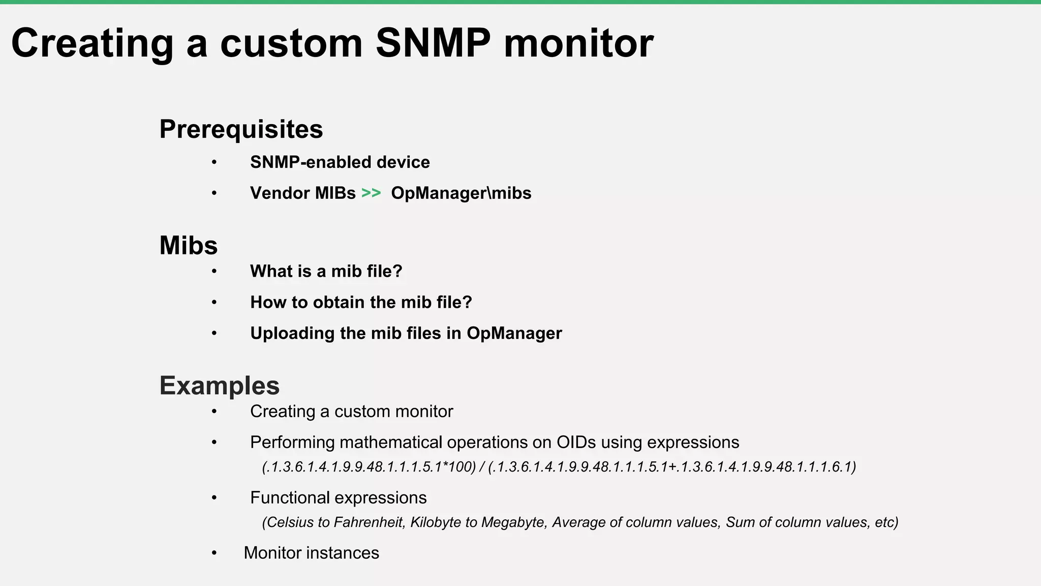 Creating a custom SNMP monitor
Prerequisites
• SNMP-enabled device
• Vendor MIBs >> OpManagermibs
Mibs
• What is a mib file?
• How to obtain the mib file?
• Uploading the mib files in OpManager
Examples
• Creating a custom monitor
• Performing mathematical operations on OIDs using expressions
(.1.3.6.1.4.1.9.9.48.1.1.1.5.1*100) / (.1.3.6.1.4.1.9.9.48.1.1.1.5.1+.1.3.6.1.4.1.9.9.48.1.1.1.6.1)
• Functional expressions
(Celsius to Fahrenheit, Kilobyte to Megabyte, Average of column values, Sum of column values, etc)
• Monitor instances
 