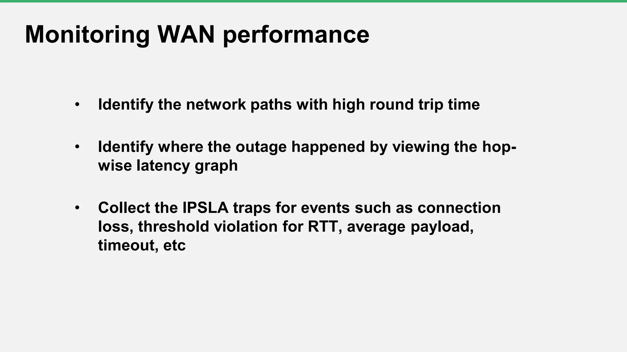 • Identify the network paths with high round trip time
• Identify where the outage happened by viewing the hop-
wise latency graph
• Collect the IPSLA traps for events such as connection
loss, threshold violation for RTT, average payload,
timeout, etc
Monitoring WAN performance
 