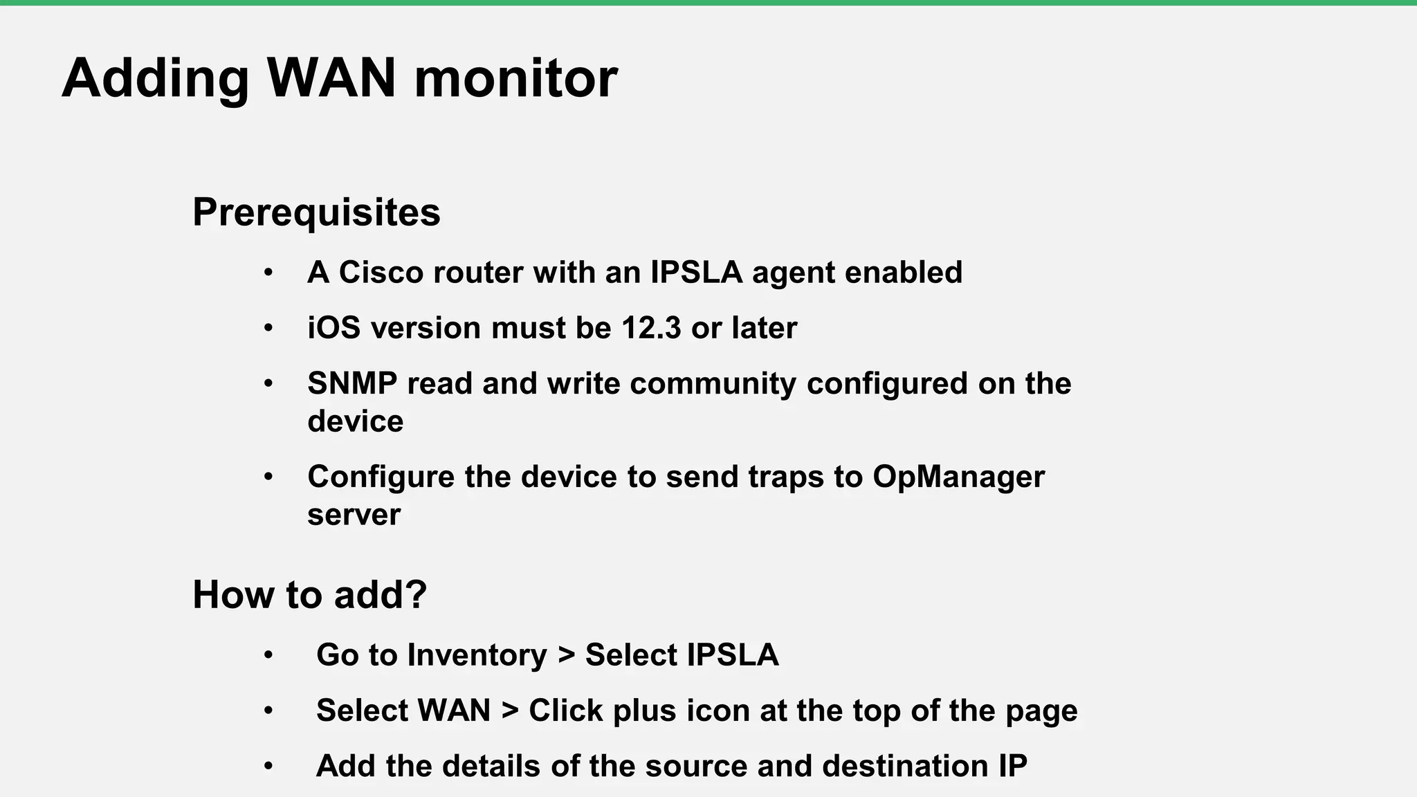 Prerequisites
• A Cisco router with an IPSLA agent enabled
• iOS version must be 12.3 or later
• SNMP read and write community configured on the
device
• Configure the device to send traps to OpManager
server
How to add?
• Go to Inventory > Select IPSLA
• Select WAN > Click plus icon at the top of the page
• Add the details of the source and destination IP
Adding WAN monitor
 