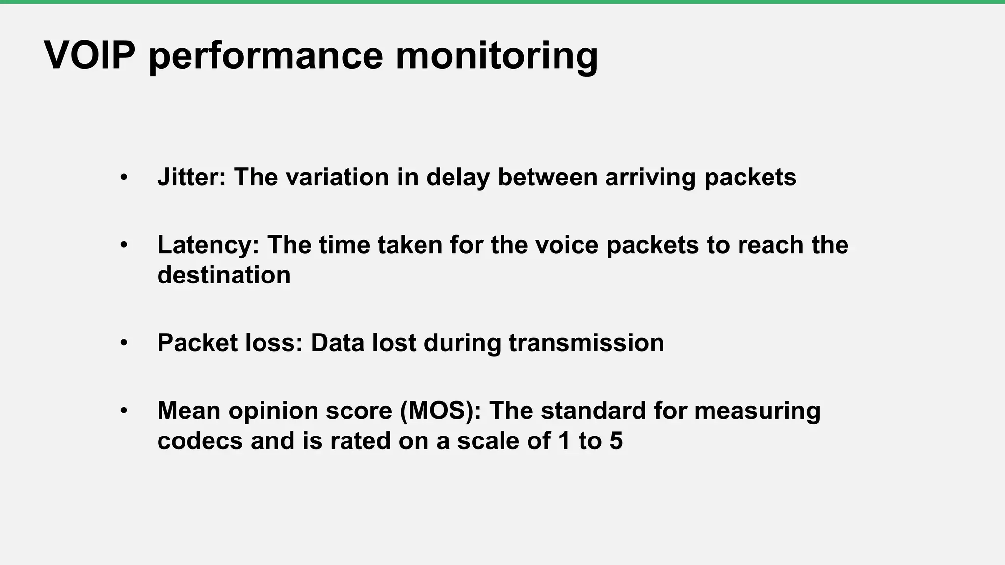 • Jitter: The variation in delay between arriving packets
• Latency: The time taken for the voice packets to reach the
destination
• Packet loss: Data lost during transmission
• Mean opinion score (MOS): The standard for measuring
codecs and is rated on a scale of 1 to 5
VOIP performance monitoring
 