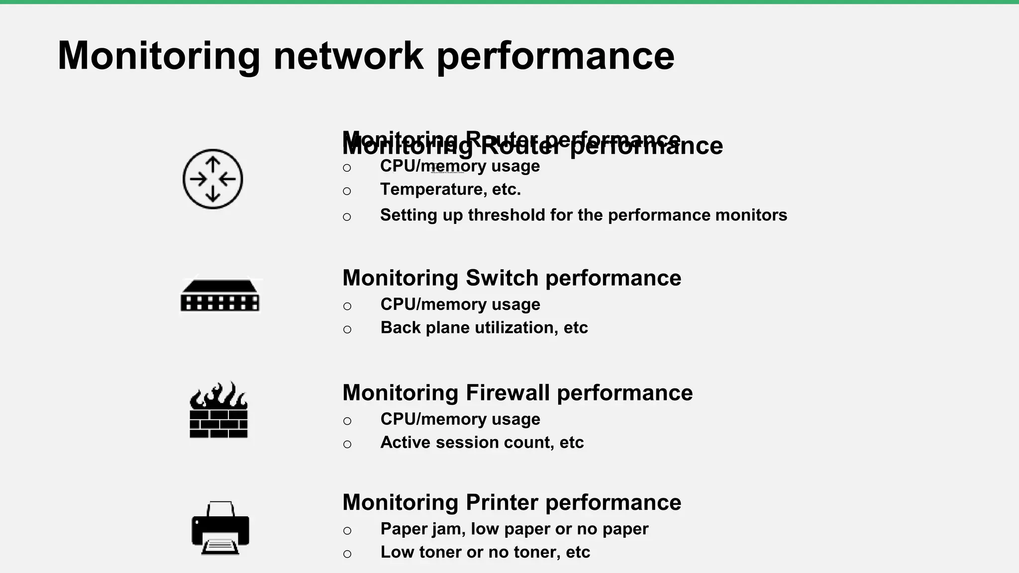 Monitoring Router performanceo CPU/memory usage
o Temperature, etc.
o Setting up threshold for the performance monitors
Monitoring network performance
Monitoring Switch performance
o CPU/memory usage
o Back plane utilization, etc
Monitoring Firewall performance
o CPU/memory usage
o Active session count, etc
Monitoring Printer performance
o Paper jam, low paper or no paper
o Low toner or no toner, etc
Monitoring Router performance
o CPU/memory usage
o Temperature, etc.
o Setting up threshold for the performance monitors
 