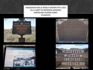 MANZANAR WAS A WIDELY KNOWN SITE USED
   AS A CAMP TO IMPRISON JAPANESE
       AMERICANS DURING WWII.
              (PLAQUES)
 
