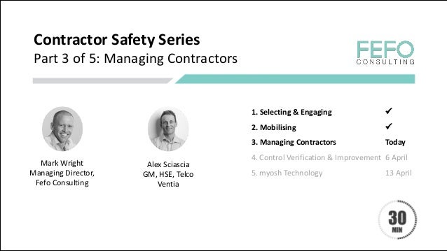 Contractor	Safety	Series
Part	3	of	5:	Managing	Contractors
Mark	Wright
Managing	Director,	
Fefo	Consulting
1.	Selecting	&	Engaging	 ü
2.	Mobilising	 ü
3.	Managing	Contractors		 Today
4.	Control	Verification	&	Improvement	 6	April	
5.	myosh	Technology	 13	April
Alex	Sciascia
GM,	HSE,	Telco
Ventia
 