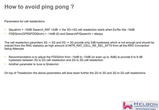 How to avoid ping pong ?
Parameters for cell reselections
• Qqualmin = -18dB Ssearch_RAT =2dB -> the 3G->2G cell reselection starts when Ec/No hits -16dB
• FDDQmin(GPRSFDDQmin) = -14dB (6) and QsearchP/QsearchI = always
The cell reselection paramters 3G -> 2G and 2G -> 3G provide only 2dB hysteresis which is not enough and should be
noticed from the RNC statistics as high amount of INTR_RAT_CELL_RE_SEL_ATTS from all the RRC Connection
Setup Attempts
• Recommendation is to adjust the FDDQmin from -14dB to -10dB (or even up to -8dB) to provide 6 to 8 dB
hysteresis between 3G to 2G cell reselection and 2G to 3G cell reselection
• Another parameter to tune is Qrxlevmin
On top of Treselection the above parameters will slow down further the 2G to 3G and 3G to 2G cell reselections
 