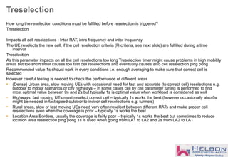 Treselection
How long the reselection conditions must be fulfilled before reselection is triggered?
Treselection
Impacts all cell reselections : Inter RAT, intra frequency and inter frequency
The UE reselects the new cell, if the cell reselection criteria (R-criteria, see next slide) are fulfilled during a time
interval
Treselection
As this parameter impacts on all the cell reselections too long Treselection timer might cause problems in high mobility
areas but too short timer causes too fast cell reselections and eventually causes also cell reselection ping pong
Recommended value 1s should work in every conditions i.e. enough averaging to make sure that correct cell is
selected
However careful testing is needed to check the performance of different areas
• (Dense) Urban area, slow moving UEs with occasional need for fast and accurate (to correct cell) reselections e.g.
outdoor to indoor scenarios or city highways – in some cases cell by cell parameter tuning is performed to find
most optimal value between 0s and 2s but typically 1s is optimal value when workload is considered as well
• Highways, fast moving UEs must reselect correct cell – typically 1s works the best (however occasionally also 0s
might be needed in fast speed outdoor to indoor cell reselections e.g. tunnels)
• Rural areas, slow or fast moving UEs need very often reselect between different RATs and make proper cell
reselections even when the coverage is poor – typically 1s works the best
• Location Area Borders, usually the coverage is fairly poor – typically 1s works the best but sometimes to reduce
location area reselection ping pong 1s is used when going from LA1 to LA2 and 2s from LA2 to LA1
 