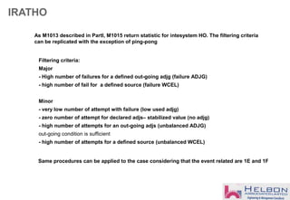 IRATHO
As M1013 described in PartI, M1015 return statistic for intesystem HO. The filtering criteria
can be replicated with the exception of ping-pong
Filtering criteria:
Major
- High number of failures for a defined out-going adjg (failure ADJG)
- high number of fail for a defined source (failure WCEL)
Minor
- very low number of attempt with failure (low used adjg)
- zero number of attempt for declared adjs– stabilized value (no adjg)
- high number of attempts for an out-going adjs (unbalanced ADJG)
out-going condition is sufficient
- high number of attempts for a defined source (unbalanced WCEL)
Same procedures can be applied to the case considering that the event related are 1E and 1F
 