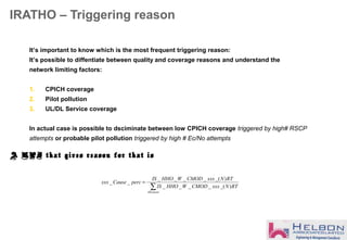 IRATHO – Triggering reason
∑
=
Allcauses
RTNxxxCMODWHHOIS
RTNxxxCMODWHHOIS
percCausexxx
)_(____
)_(____
__
It’s important to know which is the most frequent triggering reason:
It’s possible to diffentiate between quality and coverage reasons and understand the
network limiting factors:
1. CPICH coverage
2. Pilot pollution
3. UL/DL Service coverage
In actual case is possible to dsciminate between low CPICH coverage triggered by high# RSCP
attempts or probable pilot pollution triggered by high # Ec/No attempts
A KPI that gives reason for that is
 