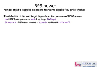 Number of radio resource indications falling into specific R99 power interval
The definition of the load target depends on the presence of HSDPA users
• No HSDPA user present → static load target PtxTarget
• At least one HSDPA user present → dynamic load target PtxTargetPS
R99 power -
 