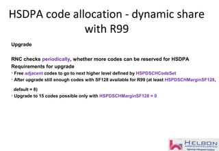 Upgrade
RNC checks periodically, whether more codes can be reserved for HSDPA
Requirements for upgrade
• Free adjacent codes to go to next higher level defined by HSPDSCHCodeSet
• After upgrade still enough codes with SF128 available for R99 (at least HSPDSCHMarginSF128,
default = 8)
• Upgrade to 15 codes possible only with HSPDSCHMarginSF128 = 0
HSDPA code allocation - dynamic share
with R99
 