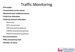 •Principles
•Transmitted carrier power
•Received total wideband power
•Code tree allocation
•Channel element allocation
•Monitoring
•BTS channel cards
•R99 dimensioning (optional)
•HSDPA dimensioning (optional)
•HSUPA dimensioning (optional)
•Iub transmission
•RNC processing load
•Number of users
Traffic Monitoring
 