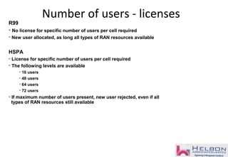 Number of users - licenses
R99
• No license for specific number of users per cell required
• New user allocated, as long all types of RAN resources available
HSPA
• License for specific number of users per cell required
• The following levels are available
• 16 users
• 48 users
• 64 users
• 72 users
• If maximum number of users present, new user rejected, even if all
types of RAN resources still available
 