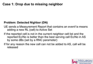 Case 1: Drop due to missing neighbor
Problem: Detected Nighbor (DN)
UE sends a Measurement Report that contains an event1a means
adding a new RL (cell) to Active Set
If the reported cell is not in the current neighbor cell list and the
reported Ec/No is better than the best serving cell Ec/No in AS
by some dBs (set by a RNC parameter)
If for any reason the new cell can not be added to AS, call will be
released
 