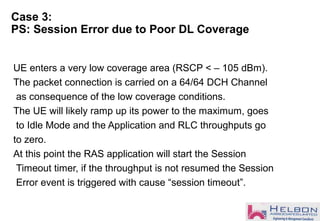 Case 3:
PS: Session Error due to Poor DL Coverage
UE enters a very low coverage area (RSCP < – 105 dBm).
The packet connection is carried on a 64/64 DCH Channel
as consequence of the low coverage conditions.
The UE will likely ramp up its power to the maximum, goes
to Idle Mode and the Application and RLC throughputs go
to zero.
At this point the RAS application will start the Session
Timeout timer, if the throughput is not resumed the Session
Error event is triggered with cause “session timeout”.
 