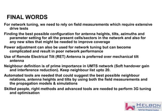 FINAL WORDS
For network tuning, we need to rely on field measurements which require extensive
drive tests
Finding the best possible configuration for antenna heights, tilts, azimuths and
parameter setting for all the present cells/sectors in the network and also for
any new sites that might be needed to improve coverage
Power adjustment can also be used for network tuning but can become
complicated and result in poor network performance
Use of Remote Electrical Tilt (RET) Antenna is preferred over mechanical tilt
antenna
Neighbour definition is of prime importance in UMTS network (Soft handover gain
and interference reduction). Keep neighbour list upto 20.
Automated tools are needed that could suggest the best possible neighbour
relations, antenna heights and tilts by using both the field measurements and
the propagation models & simulations
Skilled people, right methods and advanced tools are needed to perform 3G tuning
and optimisation
 