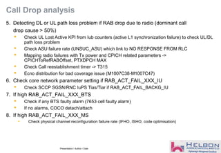 Presentation / Author / Date
Call Drop analysis
5. Detecting DL or UL path loss problem if RAB drop due to radio (dominant call
drop cause > 50%)
 Check UL Lost Active KPI from Iub counters (active L1 synchronization failure) to check UL/DL
path loss problem
 Check ASU failure rate (UNSUC_ASU) which link to NO RESPONSE FROM RLC
 Mapping radio failures with Tx power and CPICH related parameters ->
CPICHToRefRABOffset, PTXDPCH MAX
 Check Call reestablishment timer -> T315
 Ecno distribution for bad coverage issue (M1007C38-M1007C47)
6. Check core network parameter setting if RAB_ACT_FAIL_XXX_IU
 Check SCCP SGSN/RNC IuPS Tias/Tiar if RAB_ACT_FAIL_BACKG_IU
7. If high RAB_ACT_FAIL_XXX_BTS
 Check if any BTS faulty alarm (7653 cell faulty alarm)
 If no alarms, COCO detach/attach
8. If high RAB_ACT_FAIL_XXX_MS
• Check physical channel reconfiguration failure rate (IFHO, ISHO, code optimisation)
 