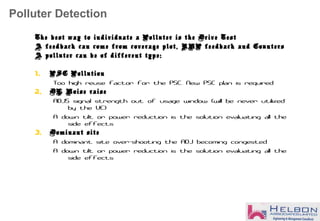 Polluter Detection
The best way to individuate a Polluter is the Drive Test
A feedback can come from coverage plot, RNP feedback and Counters
A polluter can be of different type:
1. PSC Pollution
Too high reuse factor for the PSC. New PSC plan is required
2. DL Noise raise
ADJS signal strength out of usage window (will be never utilized
by the UE)
A down tilt or power reduction is the solution evaluating all the
side effects
3. Dominant site
A dominant site over-shooting the ADJ becoming congested
A down tilt or power reduction is the solution evaluating all the
side effects
 