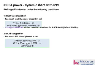 HSDPA power - dynamic share with R99
PtxTargetPS adjusted under the following conditions
1) HSDPA congestion
• Too much total DL power present in cell
• PtxHighHSDPAPwr defines overload threshold for HSDPA cell (default 41 dBm)
2) DCH congestion
• Too much R99 power present in cell
• The offset is fixed to 1 dB
PtxTotal ≥
PtxHighHSDPAPwr
PtxNonHSPA ≥
PtxTargetPS -
Offset
 