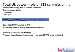 Total UL power - role of BTS commissioning
RTWP measured by BTS at antenna connector
Then corrected due to
• Feeder loss
• MHA gain
RTWPcorrected = RTWPmeasured + feeder loss – MHA gain
Corrected RTWP reported to RNC
With wrong settings wrong RTWP values reported
Previous example for 2 GHz range
Probably feeder loss underestimated → corrected RTWP underestimated
 
