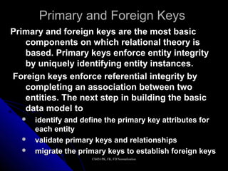 CS424 PK, FK, FD NormalizationCS424 PK, FK, FD Normalization
Primary and Foreign KeysPrimary and Foreign Keys
Primary and foreign keys are the most basicPrimary and foreign keys are the most basic
components on which relational theory iscomponents on which relational theory is
based. Primary keys enforce entity integritybased. Primary keys enforce entity integrity
by uniquely identifying entity instances.by uniquely identifying entity instances.
Foreign keys enforce referential integrity byForeign keys enforce referential integrity by
completing an association between twocompleting an association between two
entities. The next step in building the basicentities. The next step in building the basic
data model todata model to
 identify and define the primary key attributes foridentify and define the primary key attributes for
each entityeach entity
 validate primary keys and relationshipsvalidate primary keys and relationships
 migrate the primary keys to establish foreign keysmigrate the primary keys to establish foreign keys
 