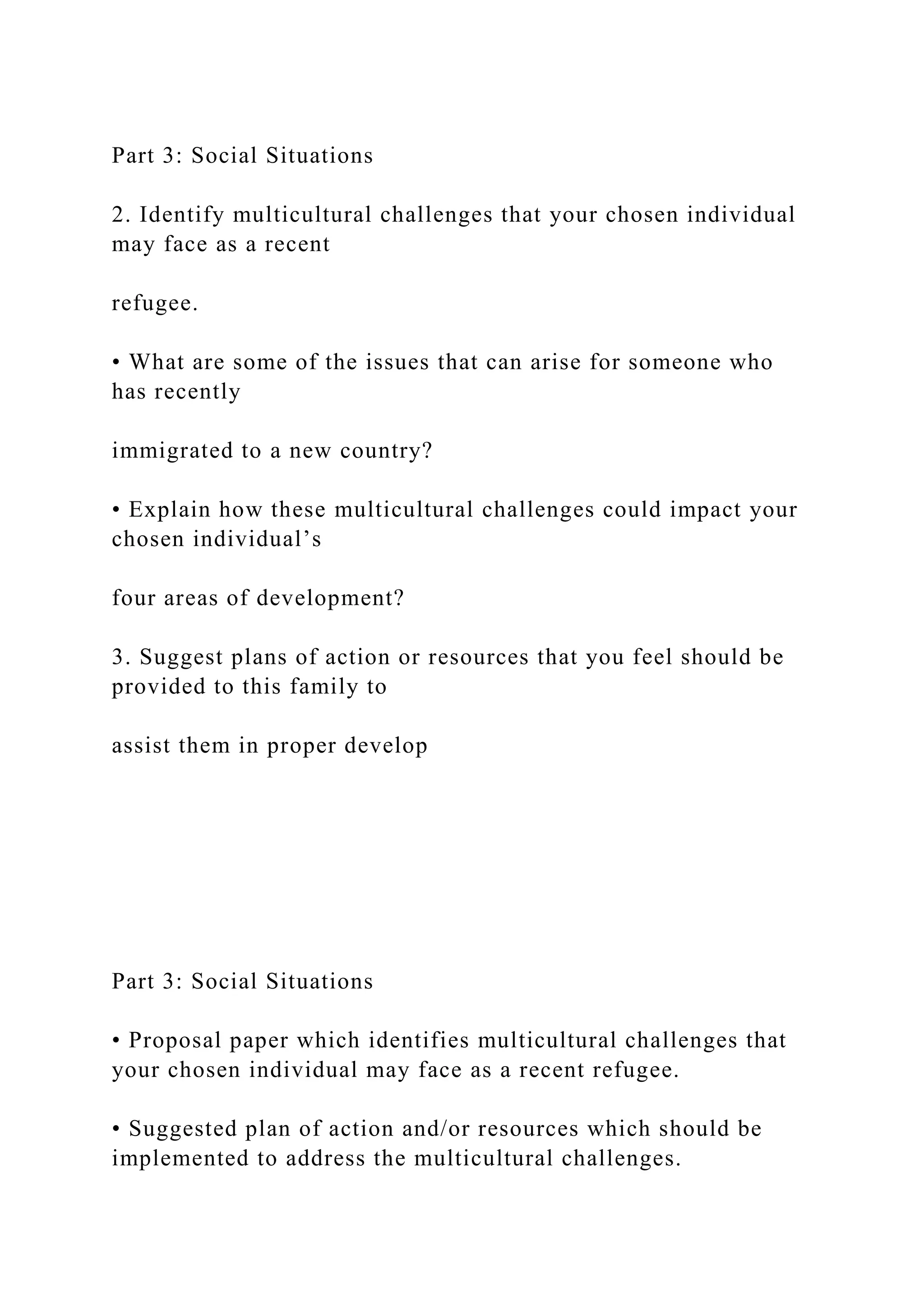 Part 3: Social Situations
2. Identify multicultural challenges that your chosen individual
may face as a recent
refugee.
• What are some of the issues that can arise for someone who
has recently
immigrated to a new country?
• Explain how these multicultural challenges could impact your
chosen individual’s
four areas of development?
3. Suggest plans of action or resources that you feel should be
provided to this family to
assist them in proper develop
Part 3: Social Situations
• Proposal paper which identifies multicultural challenges that
your chosen individual may face as a recent refugee.
• Suggested plan of action and/or resources which should be
implemented to address the multicultural challenges.