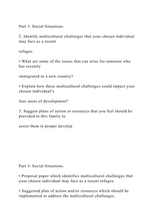 Part 3: Social Situations
2. Identify multicultural challenges that your chosen individual
may face as a recent
refugee.
• What are some of the issues that can arise for someone who
has recently
immigrated to a new country?
• Explain how these multicultural challenges could impact your
chosen individual’s
four areas of development?
3. Suggest plans of action or resources that you feel should be
provided to this family to
assist them in proper develop
Part 3: Social Situations
• Proposal paper which identifies multicultural challenges that
your chosen individual may face as a recent refugee.
• Suggested plan of action and/or resources which should be
implemented to address the multicultural challenges.
 