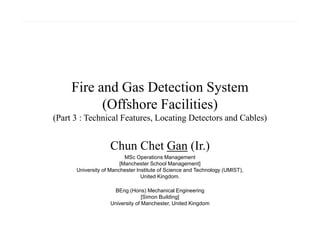 Fire and Gas Detection System
(Offshore Facilities)
(Part 3 : Technical Features, Locating Detectors and Cables)
Chun Chet Gan (Ir.)
MSc Operations Management
[Manchester School Management]
University of Manchester Institute of Science and Technology (UMIST),
United Kingdom.
BEng (Hons) Mechanical Engineering
[Simon Building]
University of Manchester, United Kingdom
 