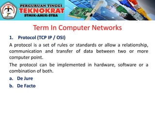 Term In Computer Networks
1. Protocol (TCP IP / OSI)
A protocol is a set of rules or standards or allow a relationship,
communication and transfer of data between two or more
computer point.
The protocol can be implemented in hardware, software or a
combination of both.
a. De Jure
b. De Facto
 