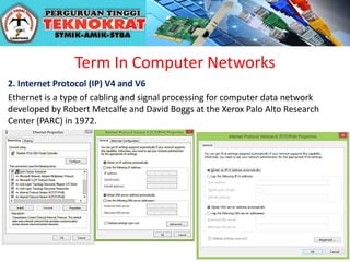 Term In Computer Networks
2. Internet Protocol (IP) V4 and V6
Ethernet is a type of cabling and signal processing for computer data network
developed by Robert Metcalfe and David Boggs at the Xerox Palo Alto Research
Center (PARC) in 1972.
 