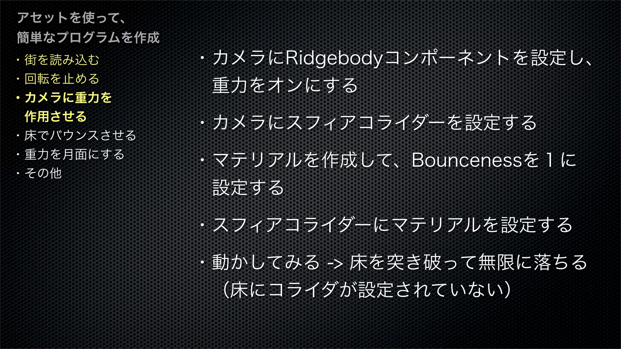 ・街を読み込む
・回転を止める
・カメラに重力を
 作用させる
・床でバウンスさせる
・重力を月面にする
・その他
アセットを使って、
簡単なプログラムを作成
・カメラにRidgebodyコンポーネントを設定し、
 重力をオンにする
・カメラにスフィアコライダーを設定する 
・マテリアルを作成して、Bouncenessを１に
 設定する
・スフィアコライダーにマテリアルを設定する 
・動かしてみる -> 床を突き破って無限に落ちる
 （床にコライダが設定されていない）
 