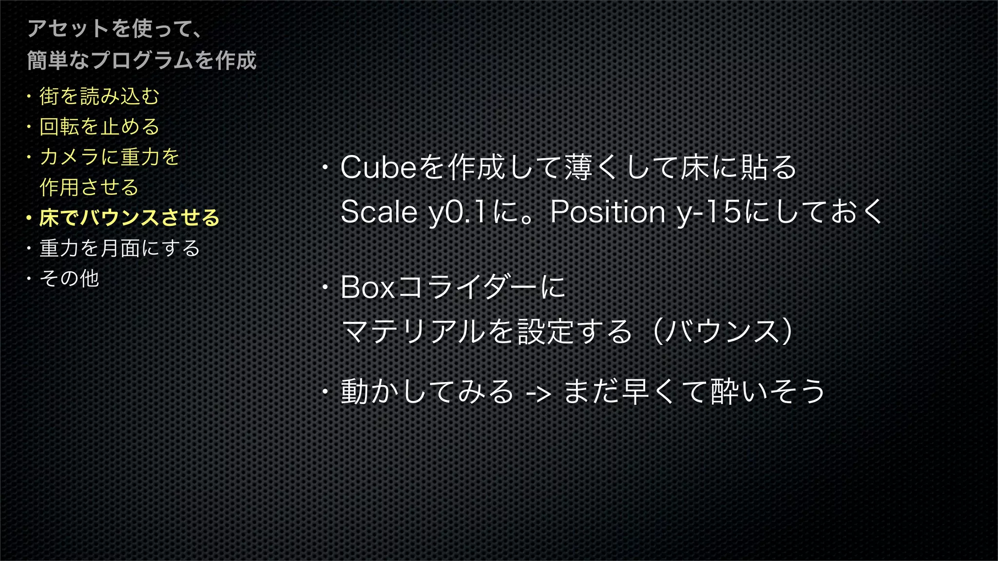 ・街を読み込む
・回転を止める
・カメラに重力を
 作用させる
・床でバウンスさせる
・重力を月面にする
・その他
アセットを使って、
簡単なプログラムを作成
・Cubeを作成して薄くして床に貼る
 Scale y0.1に。Position y-15にしておく
・Boxコライダーに
 マテリアルを設定する（バウンス）
・動かしてみる -> まだ早くて酔いそう
 