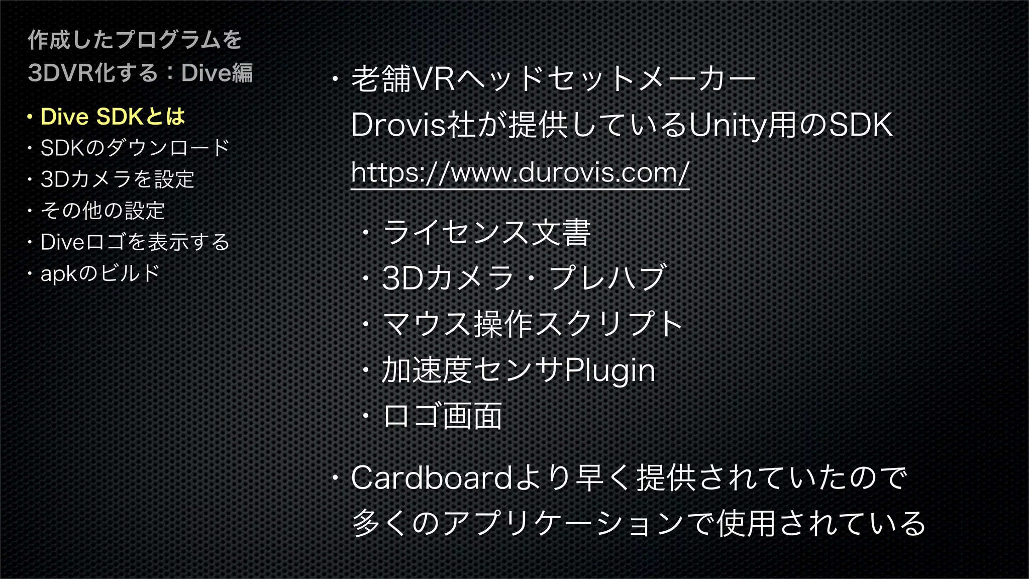 ・Dive SDKとは
・SDKのダウンロード
・3Dカメラを設定
・その他の設定
・Diveロゴを表示する
・apkのビルド
作成したプログラムを
3DVR化する：Dive編 ・老舗VRヘッドセットメーカー
 Drovis社が提供しているUnity用のSDK
 https://www.durovis.com/
 ・ライセンス文書
 ・3Dカメラ・プレハブ
 ・マウス操作スクリプト
 ・加速度センサPlugin
 ・ロゴ画面
・Cardboardより早く提供されていたので
 多くのアプリケーションで使用されている
 
