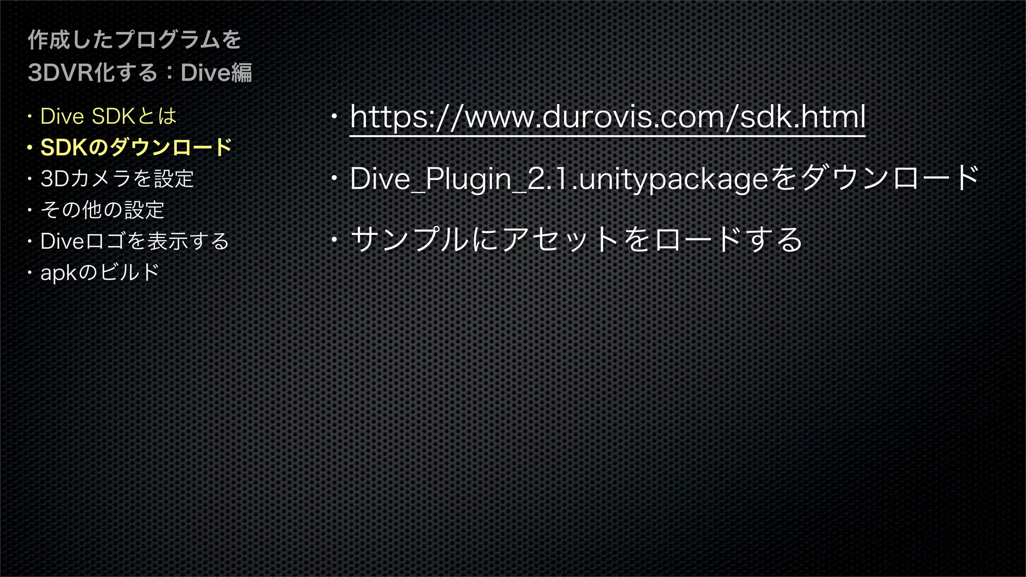 作成したプログラムを
3DVR化する：Dive編
・https://www.durovis.com/sdk.html
・Dive_Plugin_2.1.unitypackageをダウンロード
・サンプルにアセットをロードする
・Dive SDKとは
・SDKのダウンロード
・3Dカメラを設定
・その他の設定
・Diveロゴを表示する
・apkのビルド
 