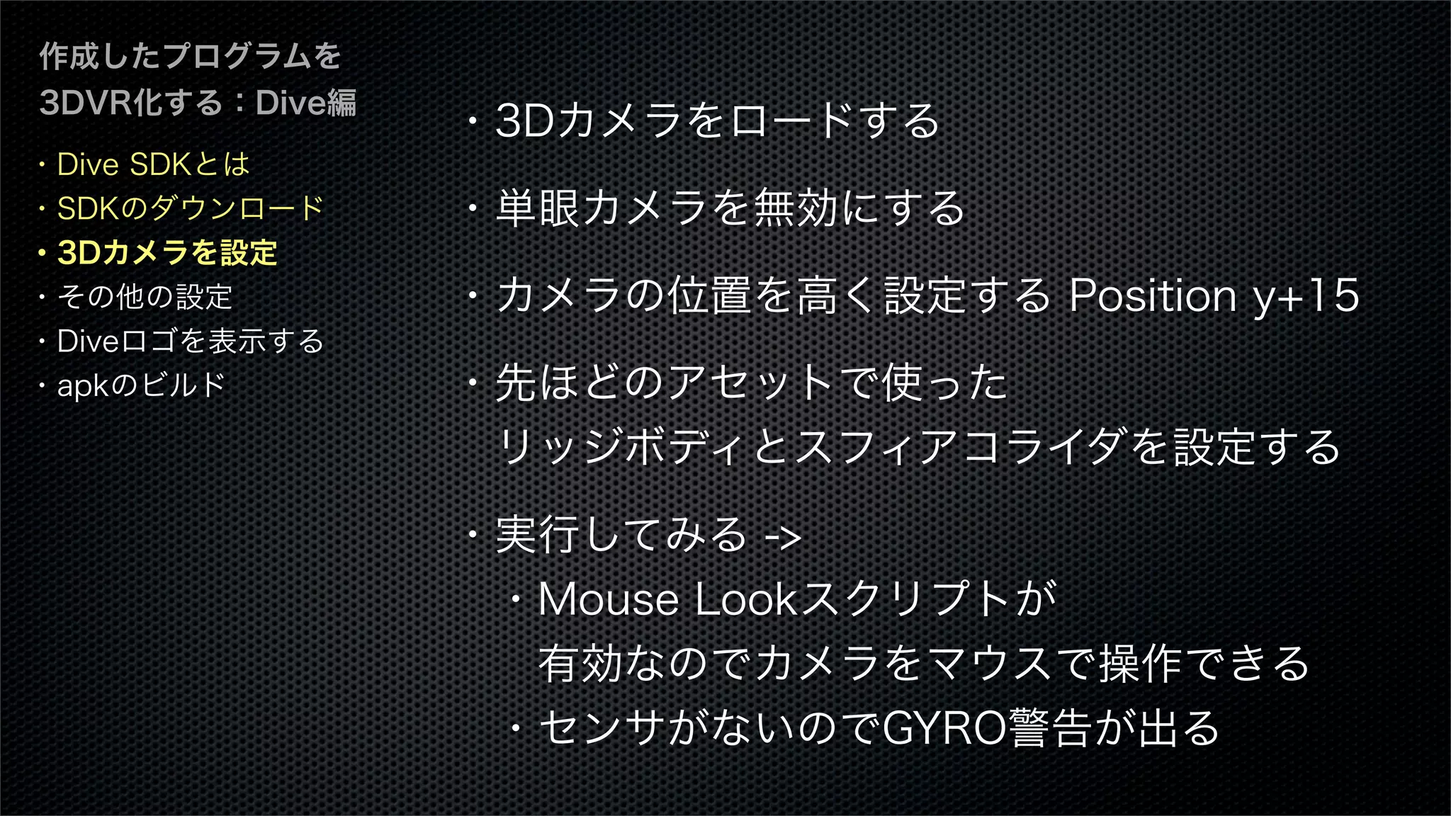 作成したプログラムを
3DVR化する：Dive編
・3Dカメラをロードする
・単眼カメラを無効にする
・カメラの位置を高く設定する Position y+15
・先ほどのアセットで使った
 リッジボディとスフィアコライダを設定する
・実行してみる ->
 ・Mouse Lookスクリプトが
  有効なのでカメラをマウスで操作できる
 ・センサがないのでGYRO警告が出る
・Dive SDKとは
・SDKのダウンロード
・3Dカメラを設定
・その他の設定
・Diveロゴを表示する
・apkのビルド
 