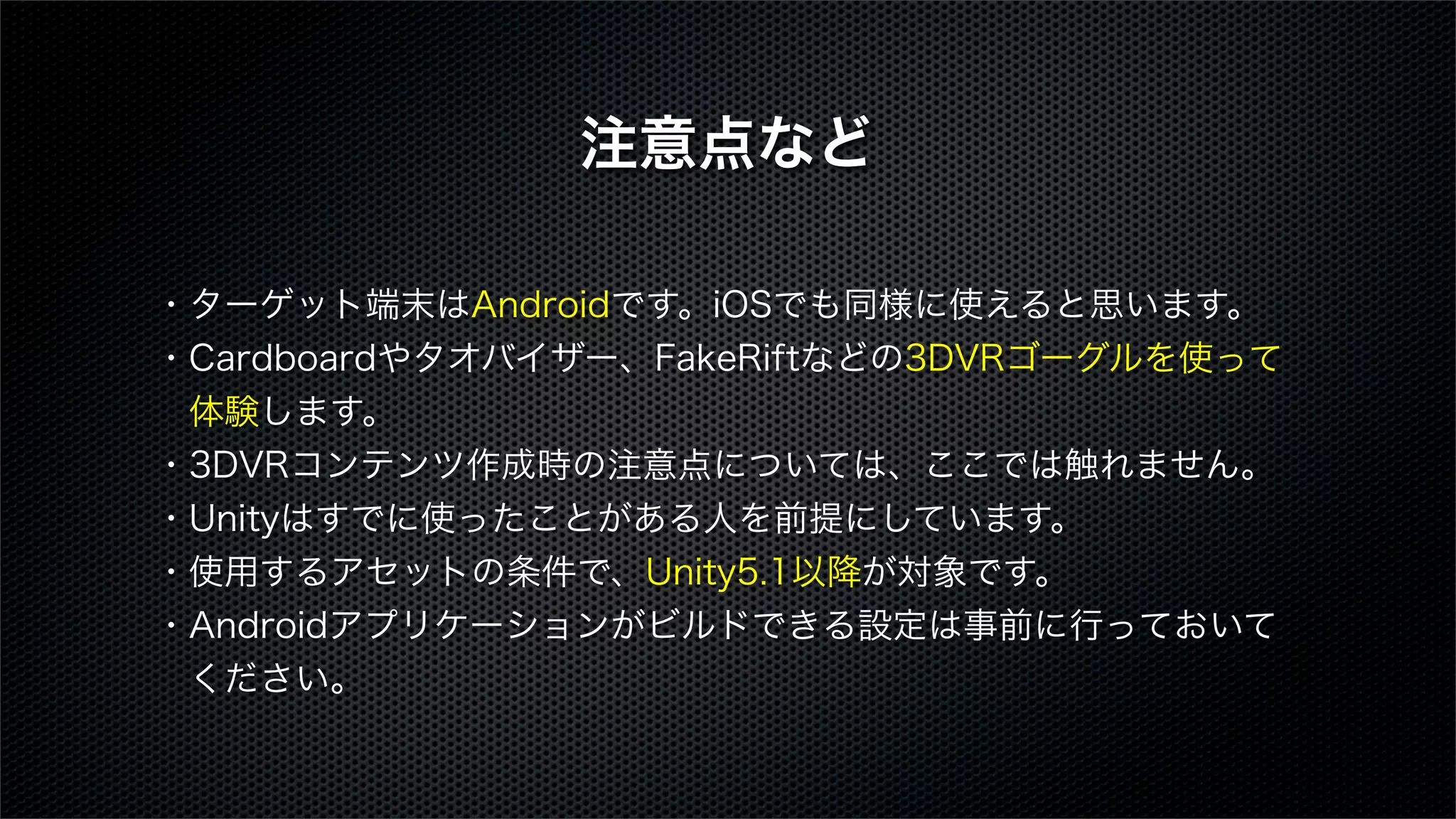 ・ターゲット端末はAndroidです。iOSでも同様に使えると思います。
・Cardboardやタオバイザー、FakeRiftなどの3DVRゴーグルを使って
 体験します。
・3DVRコンテンツ作成時の注意点については、ここでは触れません。
・Unityはすでに使ったことがある人を前提にしています。
・使用するアセットの条件で、Unity5.1以降が対象です。
・Androidアプリケーションがビルドできる設定は事前に行っておいて
 ください。
注意点など
 