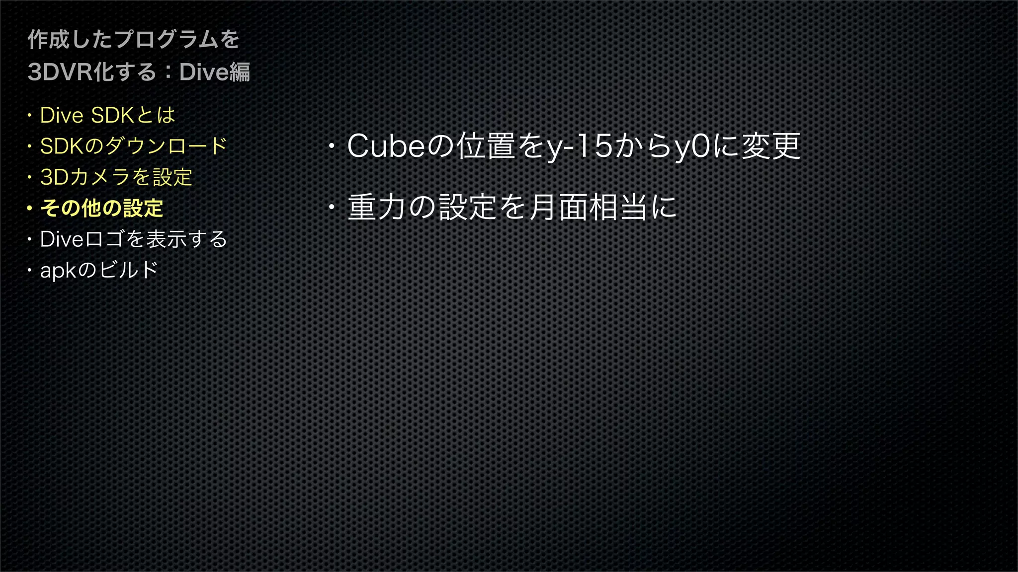 作成したプログラムを
3DVR化する：Dive編
・Cubeの位置をy-15からy0に変更
・重力の設定を月面相当に
・Dive SDKとは
・SDKのダウンロード
・3Dカメラを設定
・その他の設定
・Diveロゴを表示する
・apkのビルド
 
